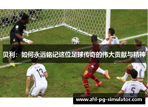 贝利:如何永远铭记这位足球传奇的伟大贡献与精神 贝利:如何永远铭记这位足球传奇的伟大贡献与精神