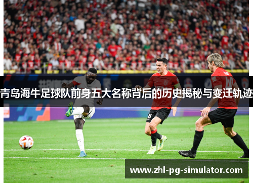 青岛海牛足球队前身五大名称背后的历史揭秘与变迁轨迹 青岛海牛足球队前身五大名称背后的历史揭秘与变迁轨迹