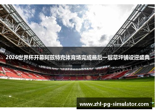 2026世界杯开幕阿兹特克体育场完成最后一层草坪铺设迎盛典