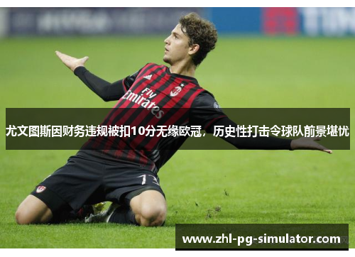 尤文图斯因财务违规被扣10分无缘欧冠，历史性打击令球队前景堪忧