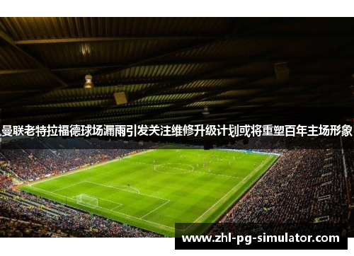 曼联老特拉福德球场漏雨引发关注维修升级计划或将重塑百年主场形象